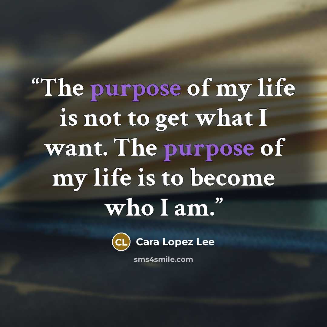 “The purpose of my life is not to get what I want. The purpose of my life is to become who I am.” quote by Cara Lopez Lee