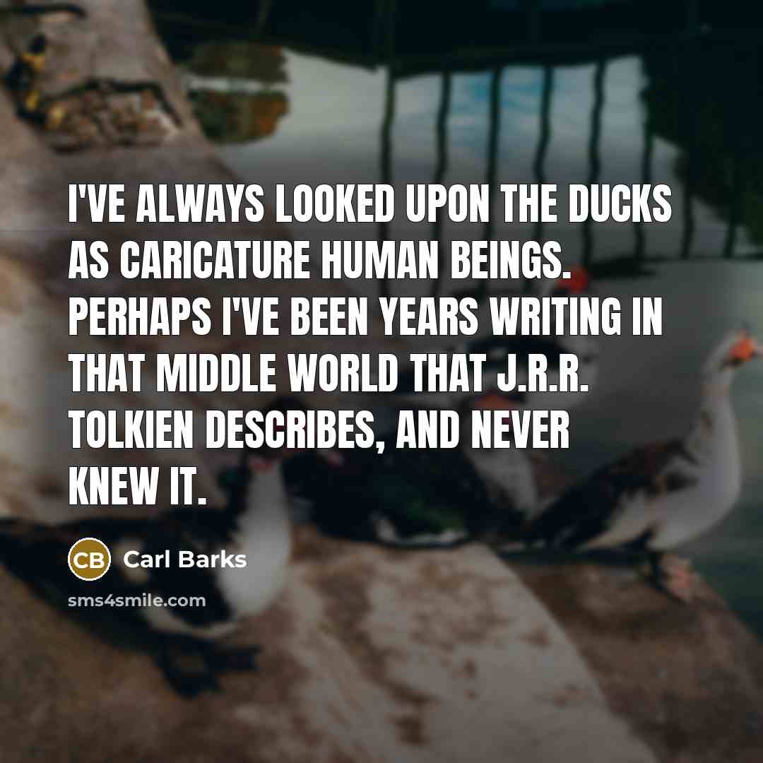 “I've always looked upon the Ducks as caricature human beings. Perhaps I've been years writing in that middle world that J.R.R. Tolkien describes, and never knew it.” quote by Carl Barks