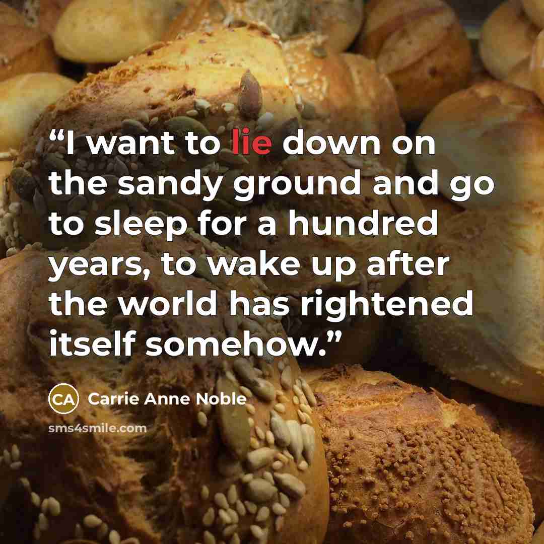 “I want to lie down on the sandy ground and go to sleep for a hundred years, to wake up after the world has rightened itself somehow.” quote by Carrie Anne Noble