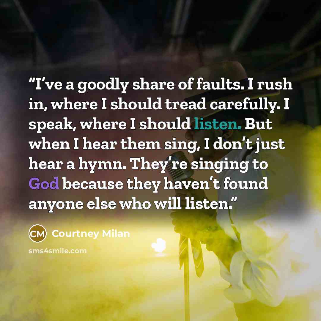 “I’ve a goodly share of faults. I rush in, where I should tread carefully. I speak, where I should listen. But when I hear them sing, I don’t just hear a hymn. They’re singing to God because they haven’t found anyone else who will listen.” quote by Courtney Milan