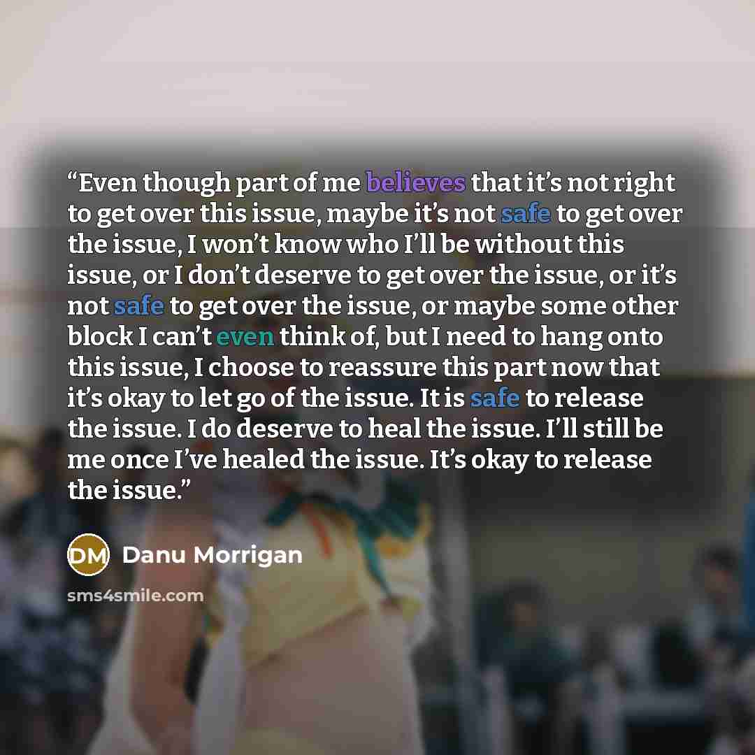 “Even though part of me believes that it’s not right to get over this issue, maybe it’s not safe to get over the issue, I won’t know who I’ll be without this issue, or I don’t deserve to get over the issue, or it’s not safe to get over the issue, or maybe some other block I can’t even think of, but…” quote by Danu Morrigan