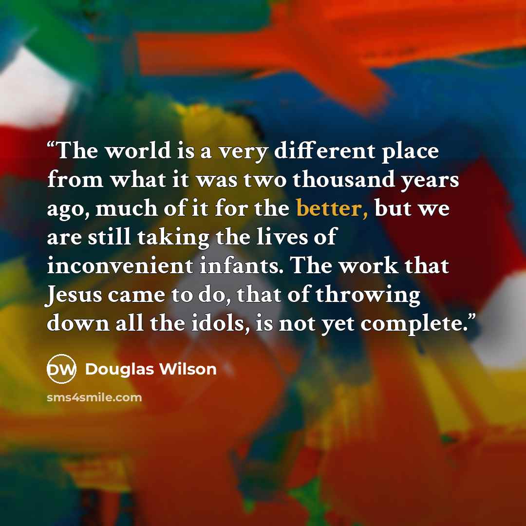 “The world is a very different place from what it was two thousand years ago, much of it for the better, but we are still taking the lives of inconvenient infants. The work that Jesus came to do, that of throwing down all the idols, is not yet complete.” quote by Douglas Wilson