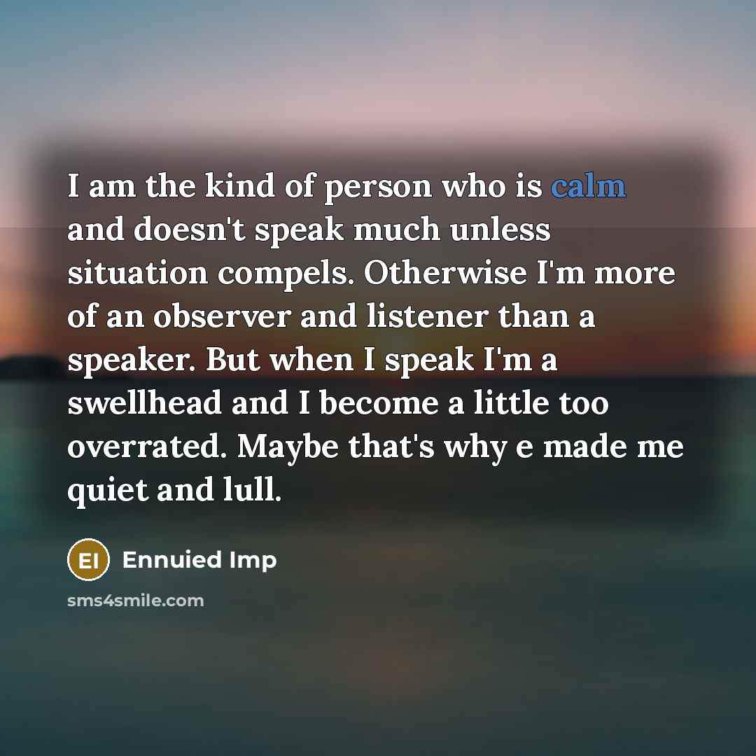 “I am the kind of person who is calm and doesn't speak much unless situation compels. Otherwise I'm more of an observer and listener than a speaker. But when I speak I'm a swellhead and I become a little too overrated. Maybe that's why e made me quiet and lull.” quote by Ennuied Imp