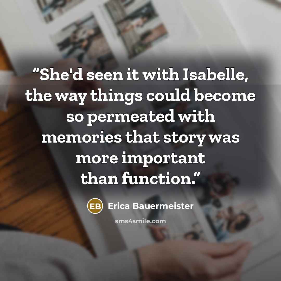 “She'd seen it with Isabelle, the way things could become so permeated with memories that story was more important than function.” quote by Erica Bauermeister