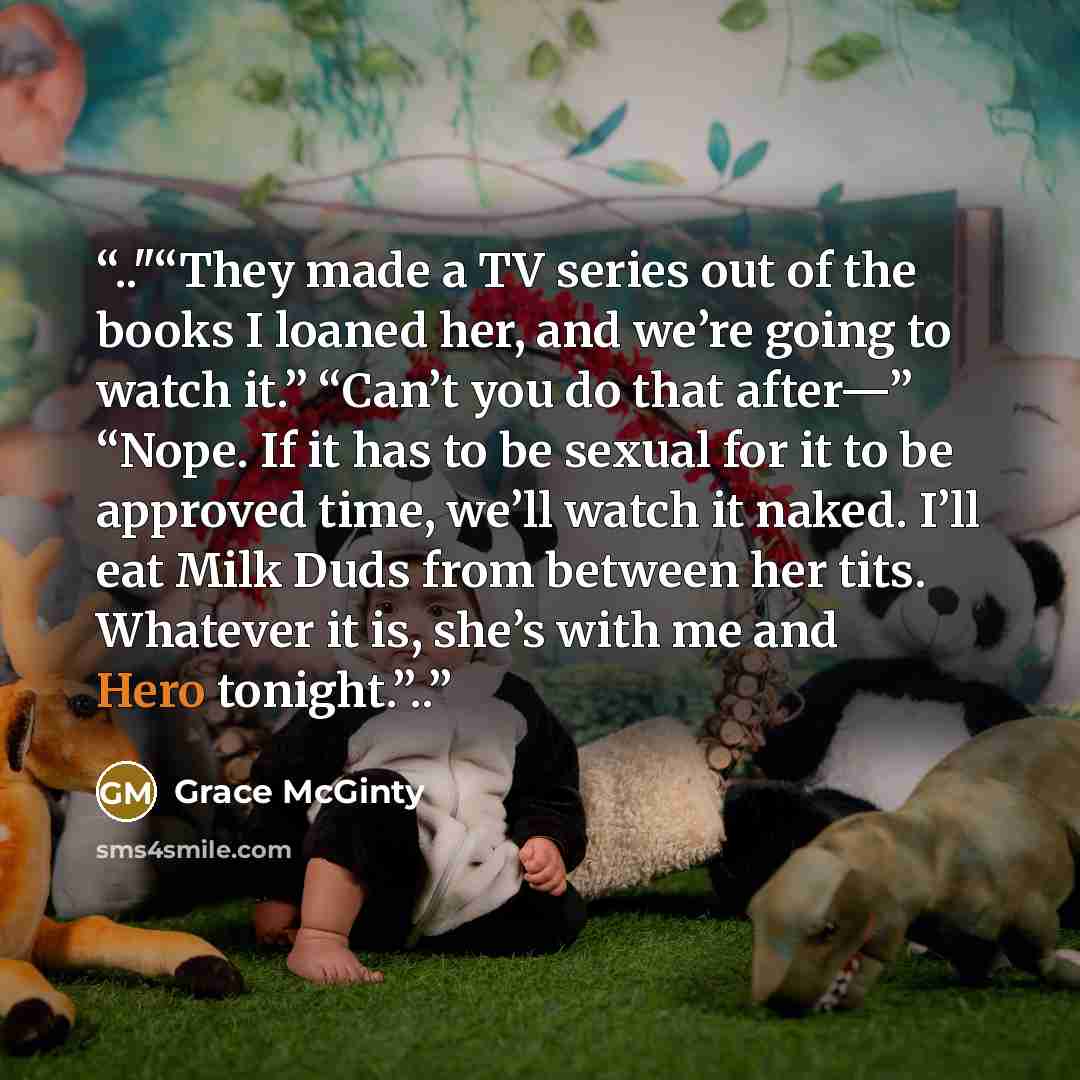 “.."“They made a TV series out of the books I loaned her, and we’re going to watch it.” “Can’t you do that after—” “Nope. If it has to be sexual for it to be approved time, we’ll watch it naked. I’ll eat Milk Duds from between her tits. Whatever it is, she’s with me and Hero tonight.”..” quote by Grace McGinty