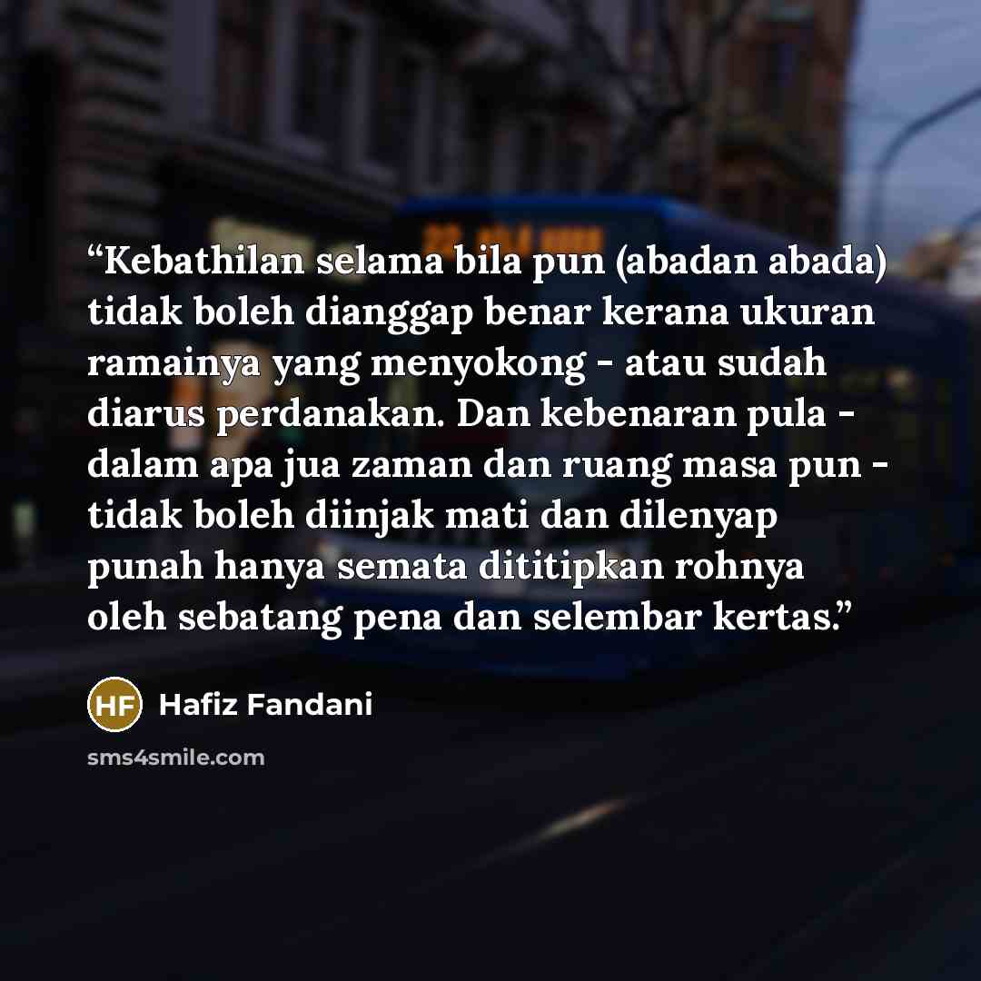 “Kebathilan selama bila pun (abadan abada) tidak boleh dianggap benar kerana ukuran ramainya yang menyokong - atau sudah diarus perdanakan. Dan kebenaran pula - dalam apa jua zaman dan ruang masa pun - tidak boleh diinjak mati dan dilenyap punah hanya semata dititipkan rohnya oleh sebatang pena dan…” quote by Hafiz Fandani