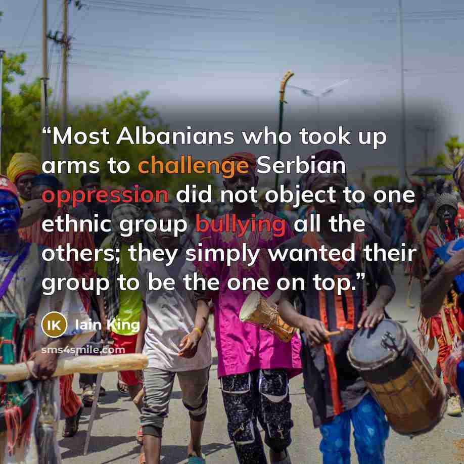 “Most Albanians who took up arms to challenge Serbian oppression did not object to one ethnic group bullying all the others; they simply wanted their group to be the one on top.” quote by Iain King