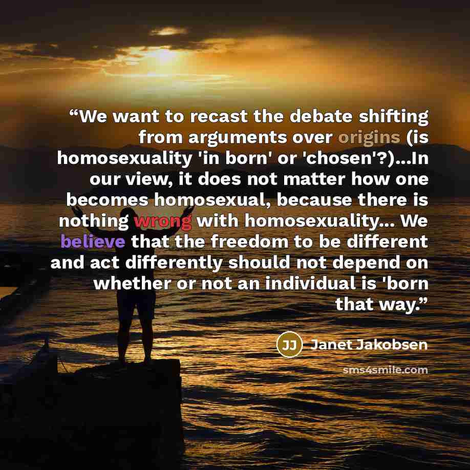 “We want to recast the debate shifting from arguments over origins (is homosexuality 'in born' or 'chosen'?)...In our view, it does not matter how one becomes homosexual, because there is nothing wrong with homosexuality... We believe that the freedom to be different and act differently should not…” quote by Janet Jakobsen