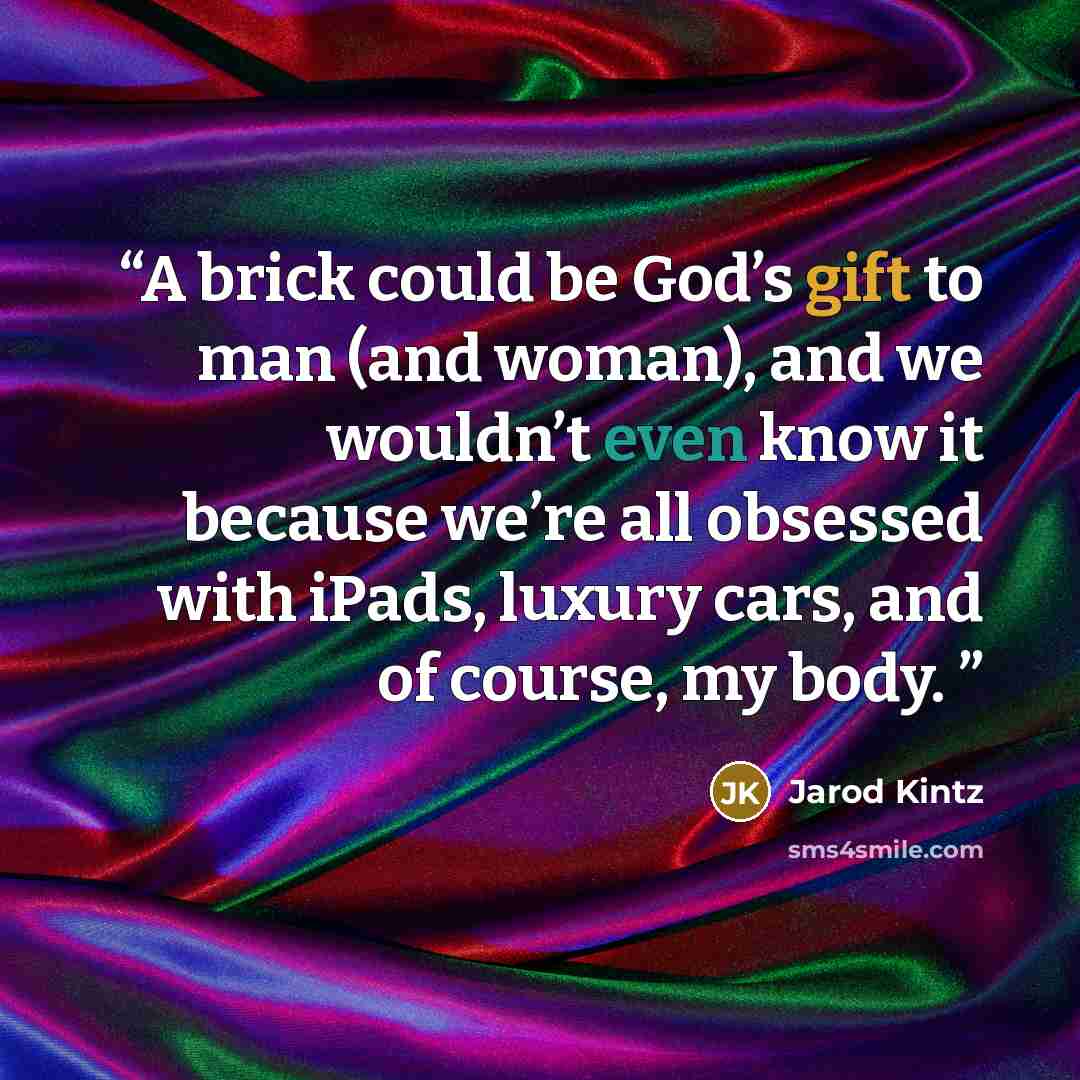 “A brick could be God’s gift to man (and woman), and we wouldn’t even know it because we’re all obsessed with iPads, luxury cars, and of course, my body.” quote by Jarod Kintz