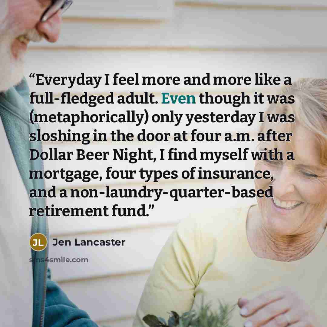 “Everyday I feel more and more like a full-fledged adult. Even though it was (metaphorically) only yesterday I was sloshing in the door at four a.m. after Dollar Beer Night, I find myself with a mortgage, four types of insurance, and a non-laundry-quarter-based retirement fund.” quote by Jen Lancaster