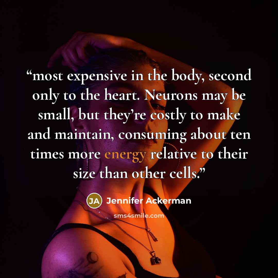 “most expensive in the body, second only to the heart. Neurons may be small, but they’re costly to make and maintain, consuming about ten times more energy relative to their size than other cells.” quote by Jennifer Ackerman