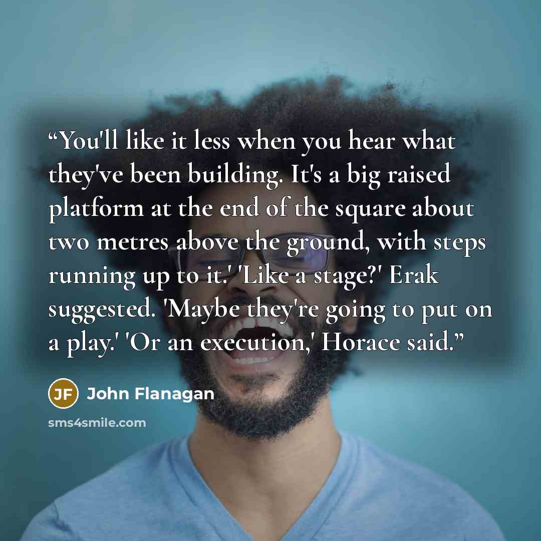 “You'll like it less when you hear what they've been building. It's a big raised platform at the end of the square about two metres above the ground, with steps running up to it.' 'Like a stage?' Erak suggested. 'Maybe they're going to put on a play.' 'Or an execution,' Horace said.” quote by John Flanagan