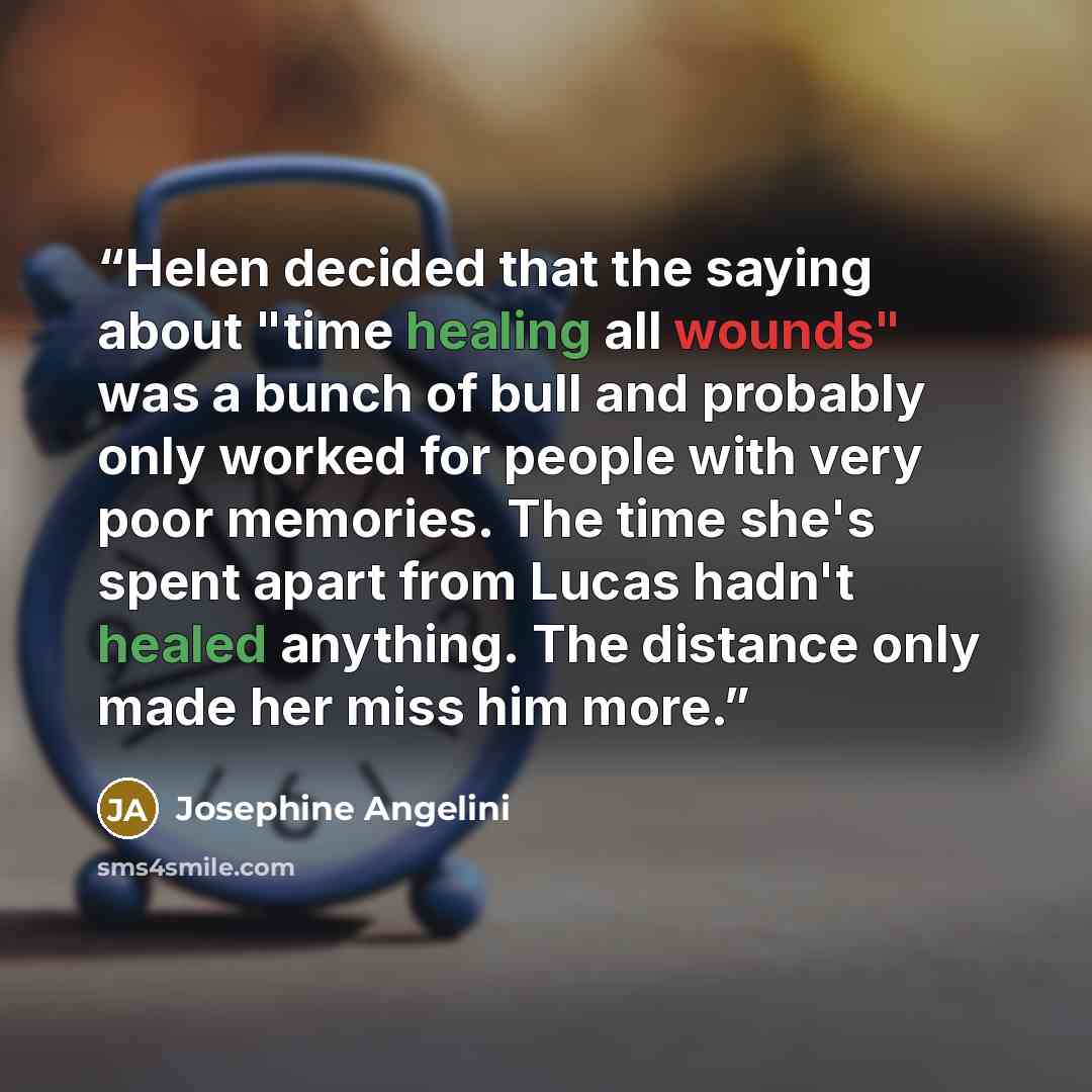 “Helen decided that the saying about "time healing all wounds" was a bunch of bull and probably only worked for people with very poor memories. The time she's spent apart from Lucas hadn't healed anything. The distance only made her miss him more.” quote by Josephine Angelini