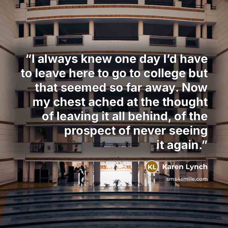 “I always knew one day I’d have to leave here to go to college but that seemed so far away. Now my chest ached at the thought of leaving it all behind, of the prospect of never seeing it again.” quote by Karen Lynch
