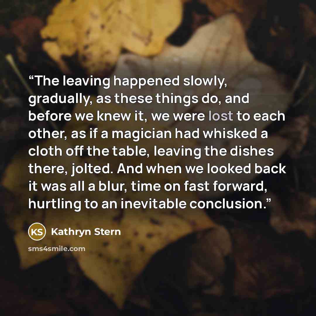 “The leaving happened slowly, gradually, as these things do, and before we knew it, we were lost to each other, as if a magician had whisked a cloth off the table, leaving the dishes there, jolted. And when we looked back it was all a blur, time on fast forward, hurtling to an inevitable conclusion.” quote by Kathryn Stern