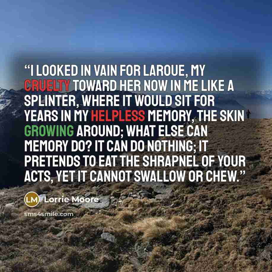 “I looked in vain for LaRoue, my cruelty toward her now in me like a splinter, where it would sit for years in my helpless memory, the skin growing around; what else can memory do? It can do nothing; It pretends to eat the shrapnel of your acts, yet it cannot swallow or chew.” quote by Lorrie Moore