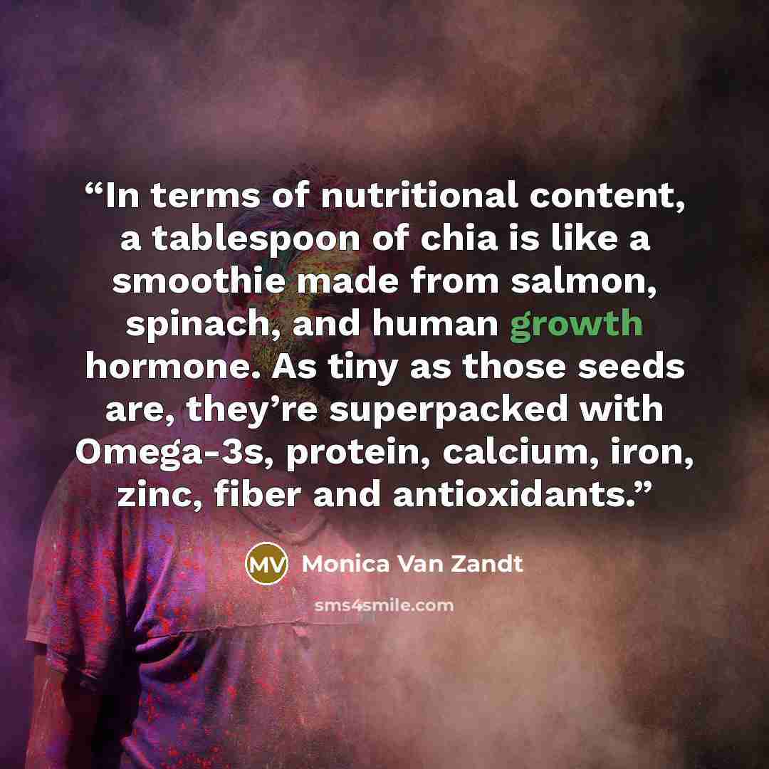 “In terms of nutritional content, a tablespoon of chia is like a smoothie made from salmon, spinach, and human growth hormone. As tiny as those seeds are, they’re superpacked with Omega-3s, protein, calcium, iron, zinc, fiber and antioxidants.” quote by Monica Van Zandt