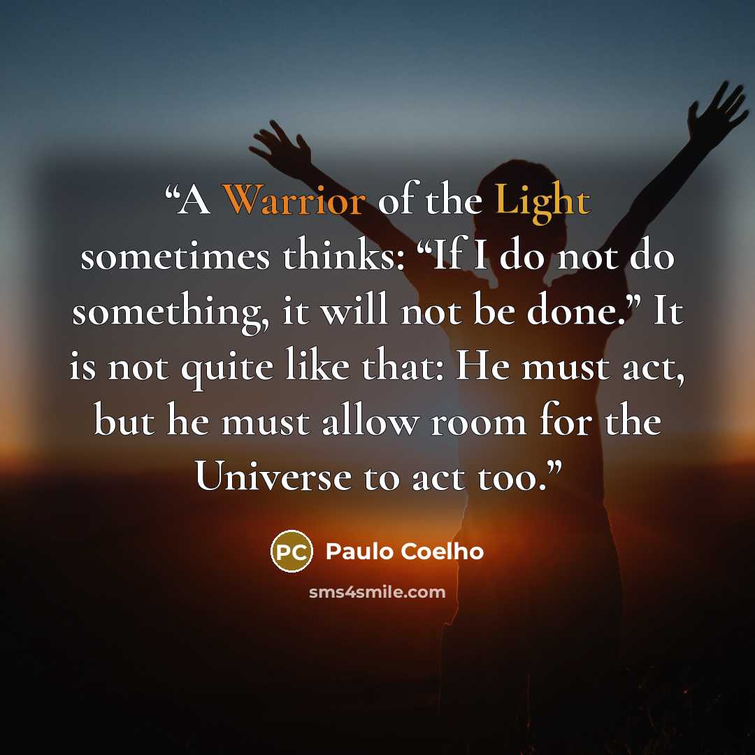 “A Warrior of the Light sometimes thinks: “If I do not do something, it will not be done.” It is not quite like that: He must act, but he must allow room for the Universe to act too.” quote by Paulo Coelho