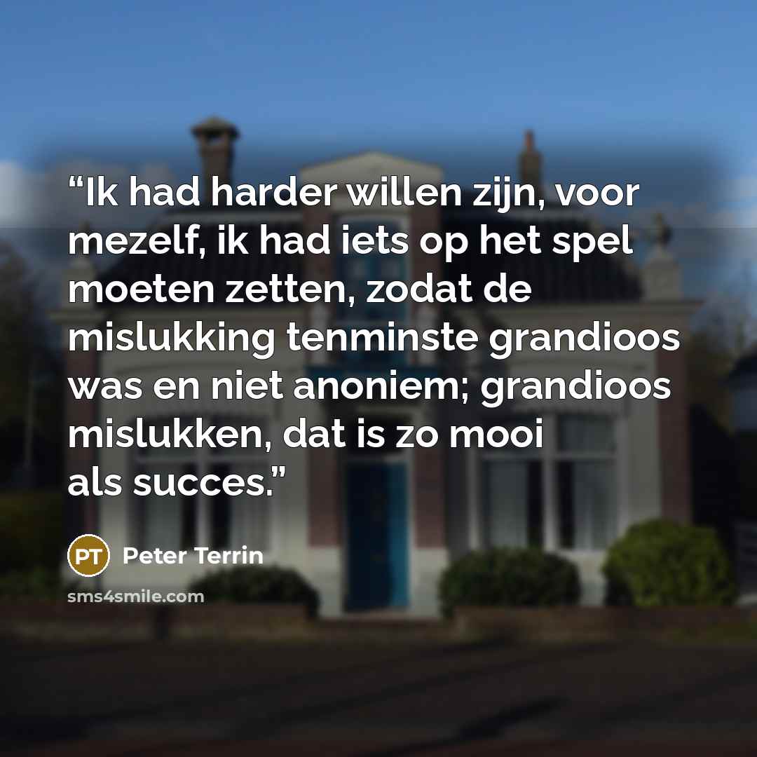 “Ik had harder willen zijn, voor mezelf, ik had iets op het spel moeten zetten, zodat de mislukking tenminste grandioos was en niet anoniem; grandioos mislukken, dat is zo mooi als succes.” quote by Peter Terrin