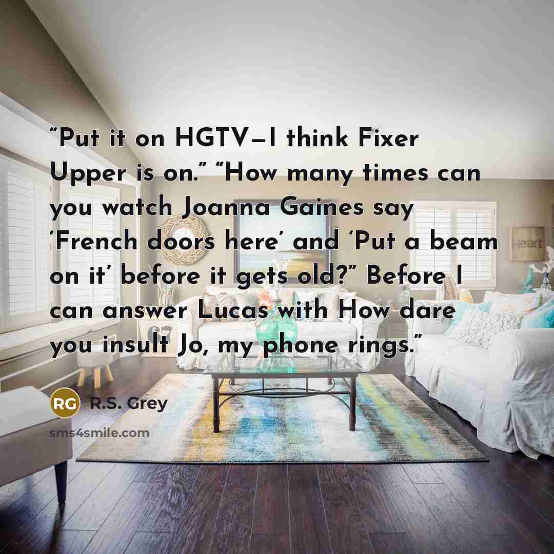 “Put it on HGTV—I think Fixer Upper is on.” “How many times can you watch Joanna Gaines say ‘French doors here’ and ‘Put a beam on it’ before it gets old?” Before I can answer Lucas with How dare you insult Jo, my phone rings.” quote by R.S. Grey