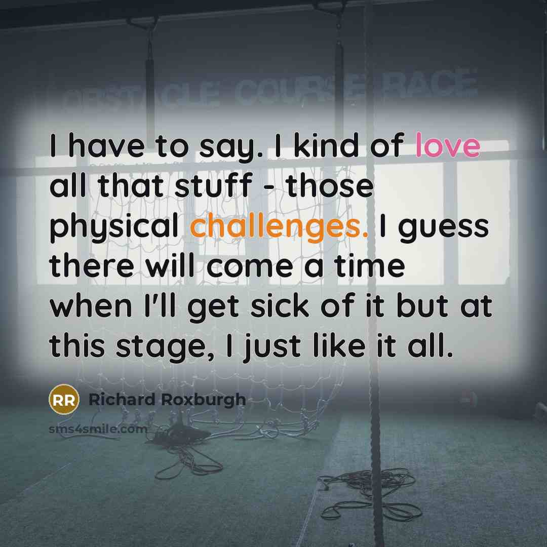 “I have to say. I kind of love all that stuff - those physical challenges. I guess there will come a time when I'll get sick of it but at this stage, I just like it all.” quote by Richard Roxburgh
