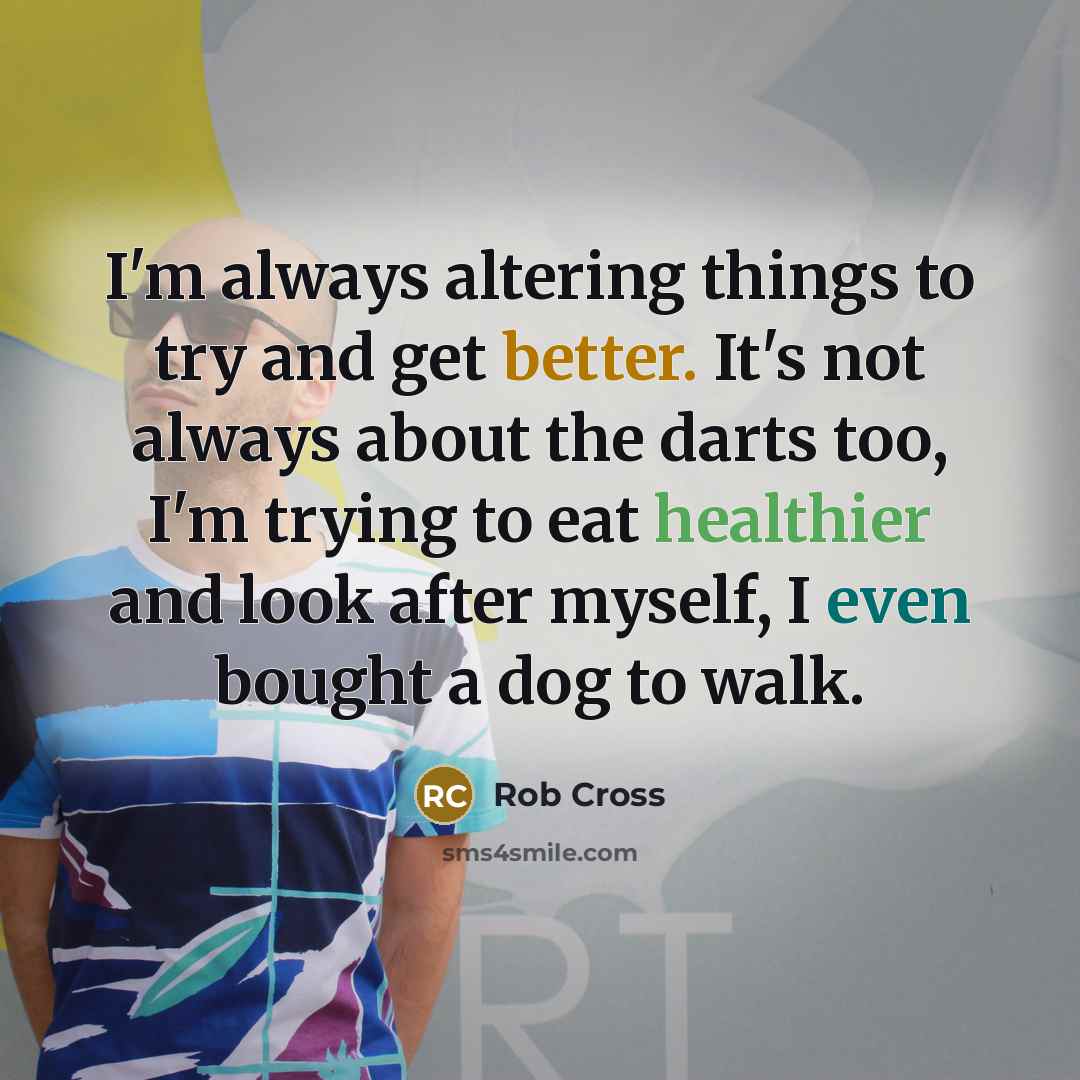 “I'm always altering things to try and get better. It's not always about the darts too, I'm trying to eat healthier and look after myself, I even bought a dog to walk.” quote by Rob Cross