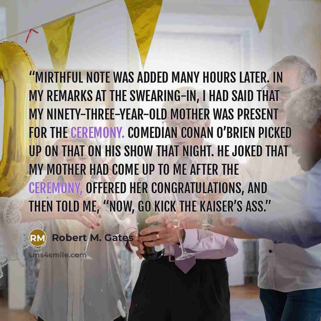 “mirthful note was added many hours later. In my remarks at the swearing-in, I had said that my ninety-three-year-old mother was present for the ceremony. Comedian Conan O’Brien picked up on that on his show that night. He joked that my mother had come up to me after the ceremony, offered her…” quote by Robert M. Gates