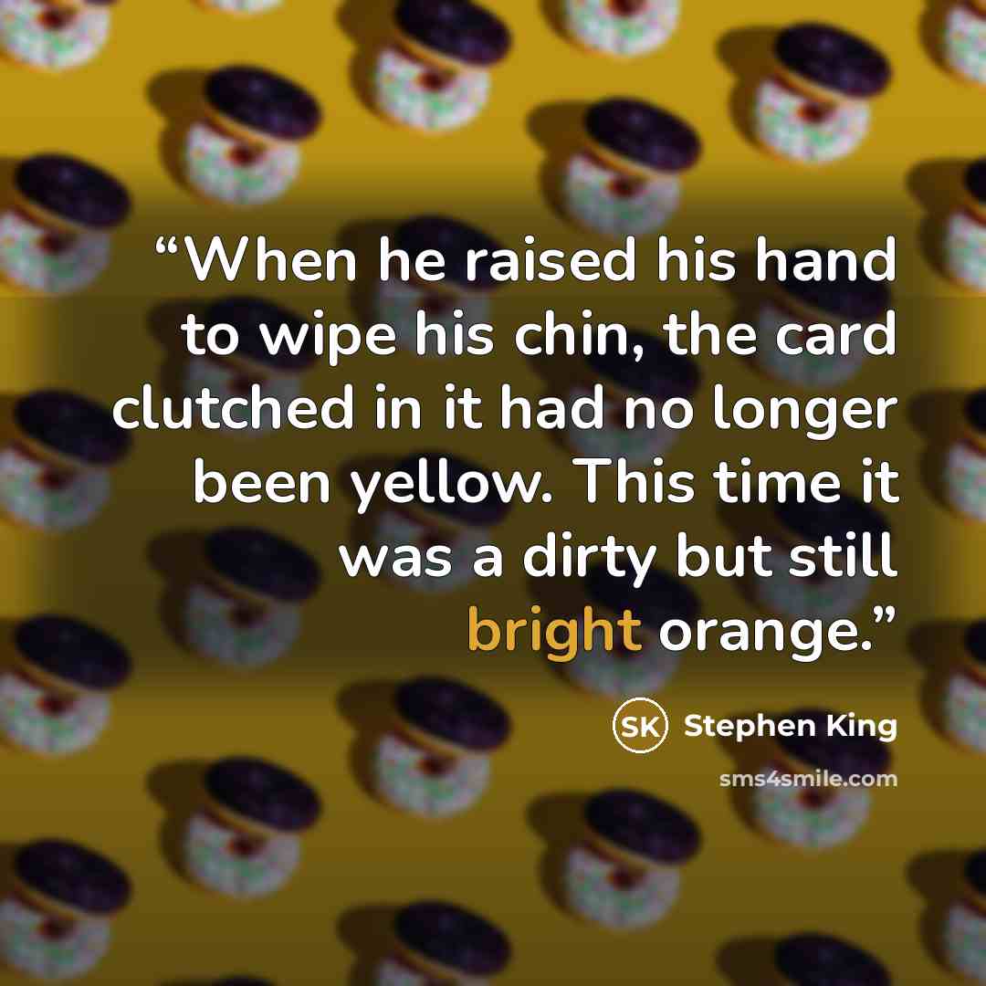 “When he raised his hand to wipe his chin, the card clutched in it had no longer been yellow. This time it was a dirty but still bright orange.” quote by Stephen King