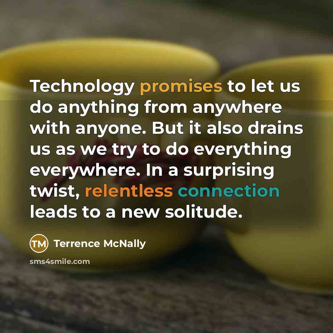 “Technology promises to let us do anything from anywhere with anyone. But it also drains us as we try to do everything everywhere. In a surprising twist, relentless connection leads to a new solitude.” quote by Terrence McNally