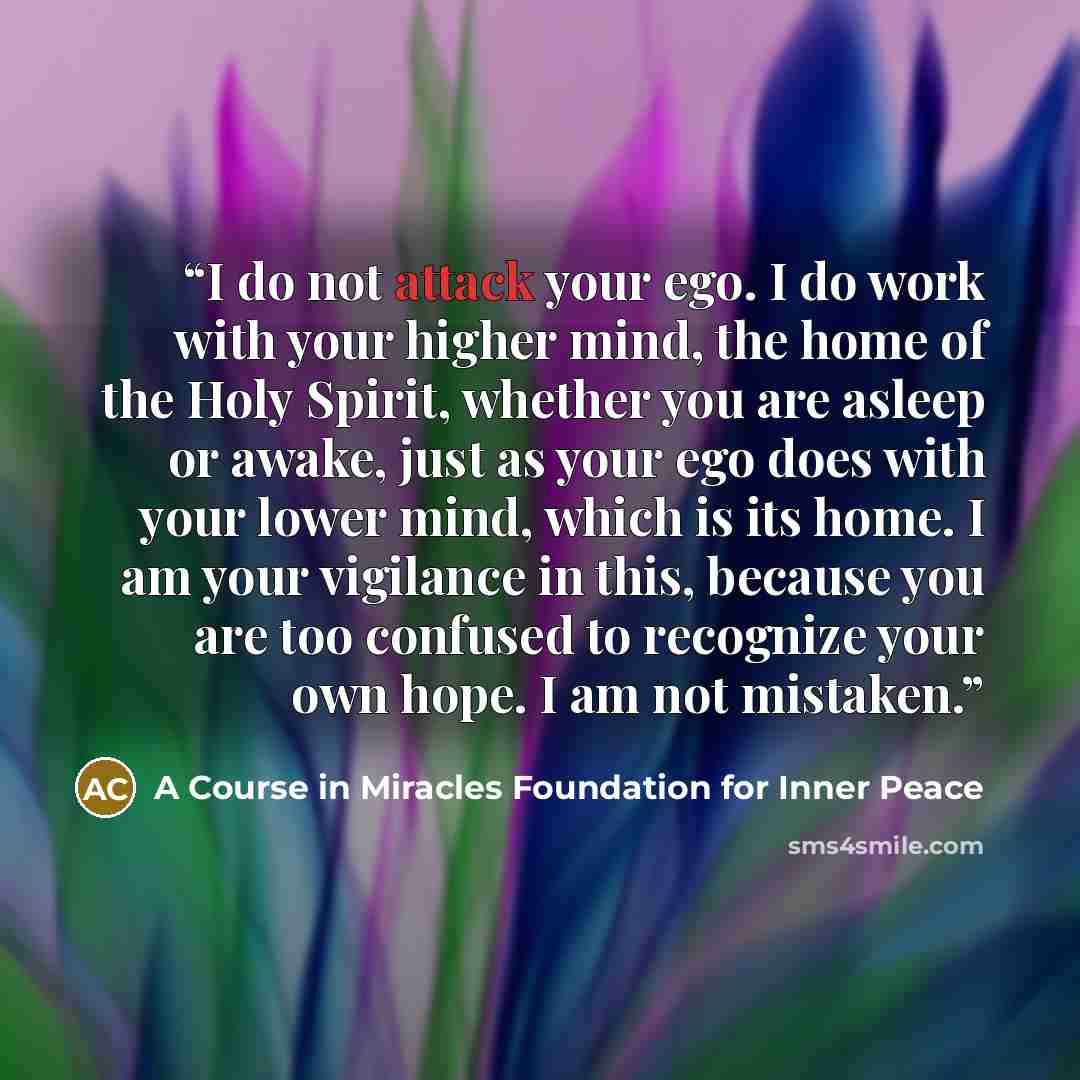 “I do not attack your ego. I do work with your higher mind, the home of the Holy Spirit, whether you are asleep or awake, just as your ego does with your lower mind, which is its home. I am your vigilance in this, because you are too confused to recognize your own hope. I am not mistaken.” quote by A Course in Miracles Foundation for Inner Peace
