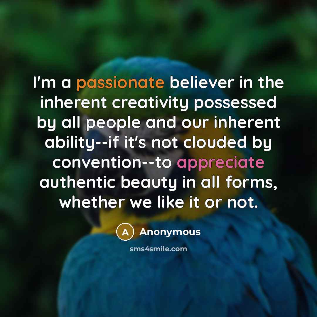 “I'm a passionate believer in the inherent creativity possessed by all people and our inherent ability--if it's not clouded by convention--to appreciate authentic beauty in all forms, whether we like it or not.” quote by Anonymous