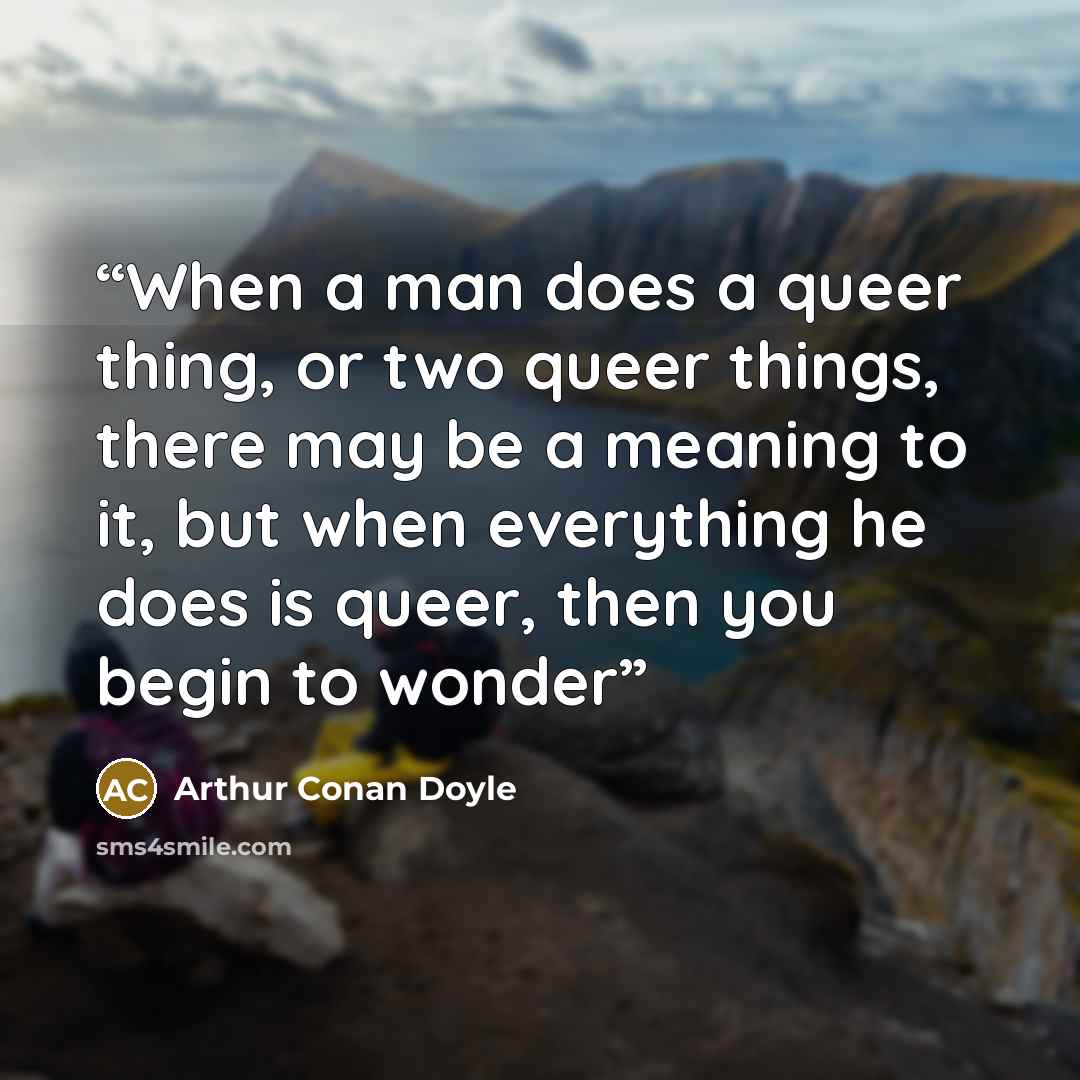 “When a man does a queer thing, or two queer things, there may be a meaning to it, but when everything he does is queer, then you begin to wonder” quote by Arthur Conan Doyle