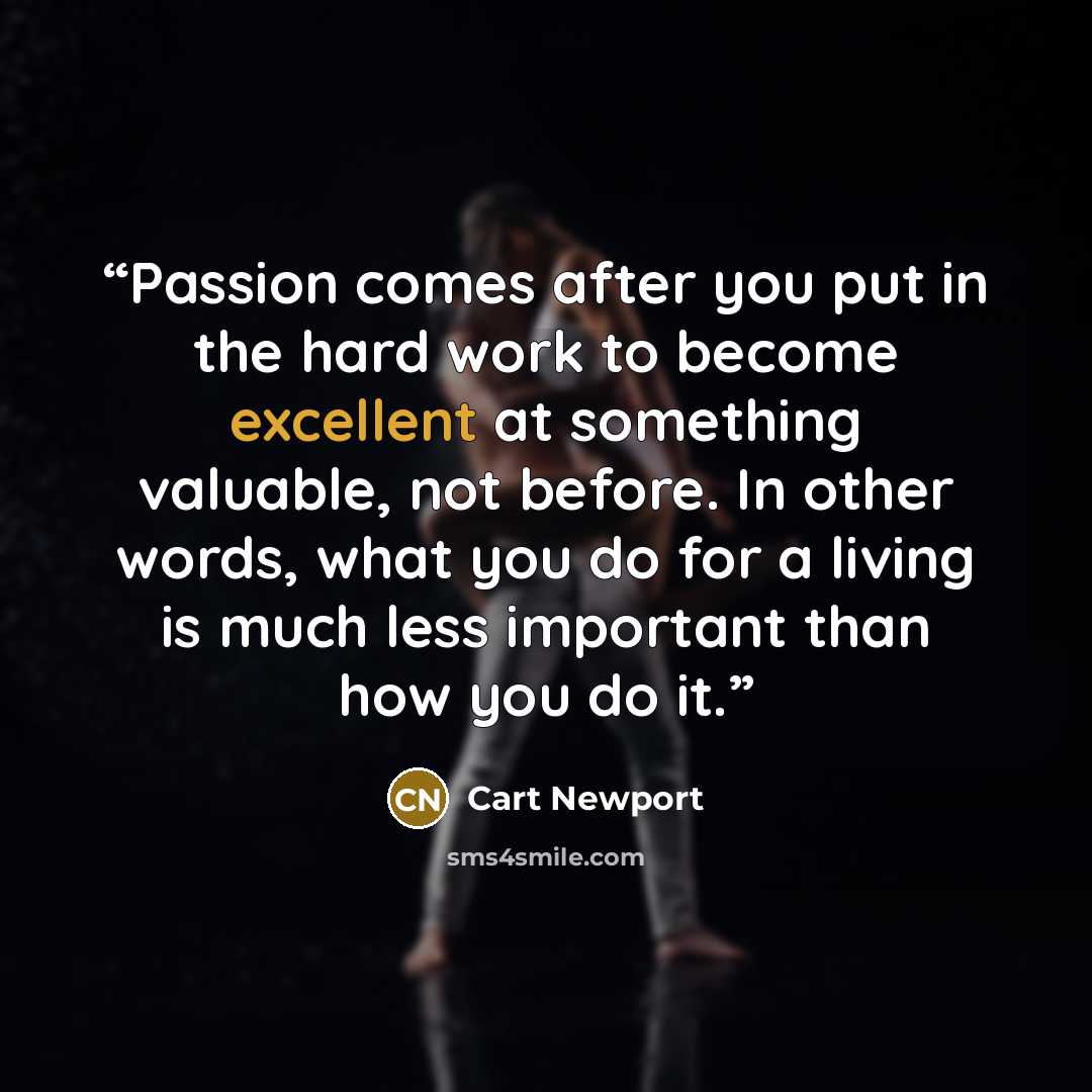 “Passion comes after you put in the hard work to become excellent at something valuable, not before. In other words, what you do for a living is much less important than how you do it.” quote by Cart Newport