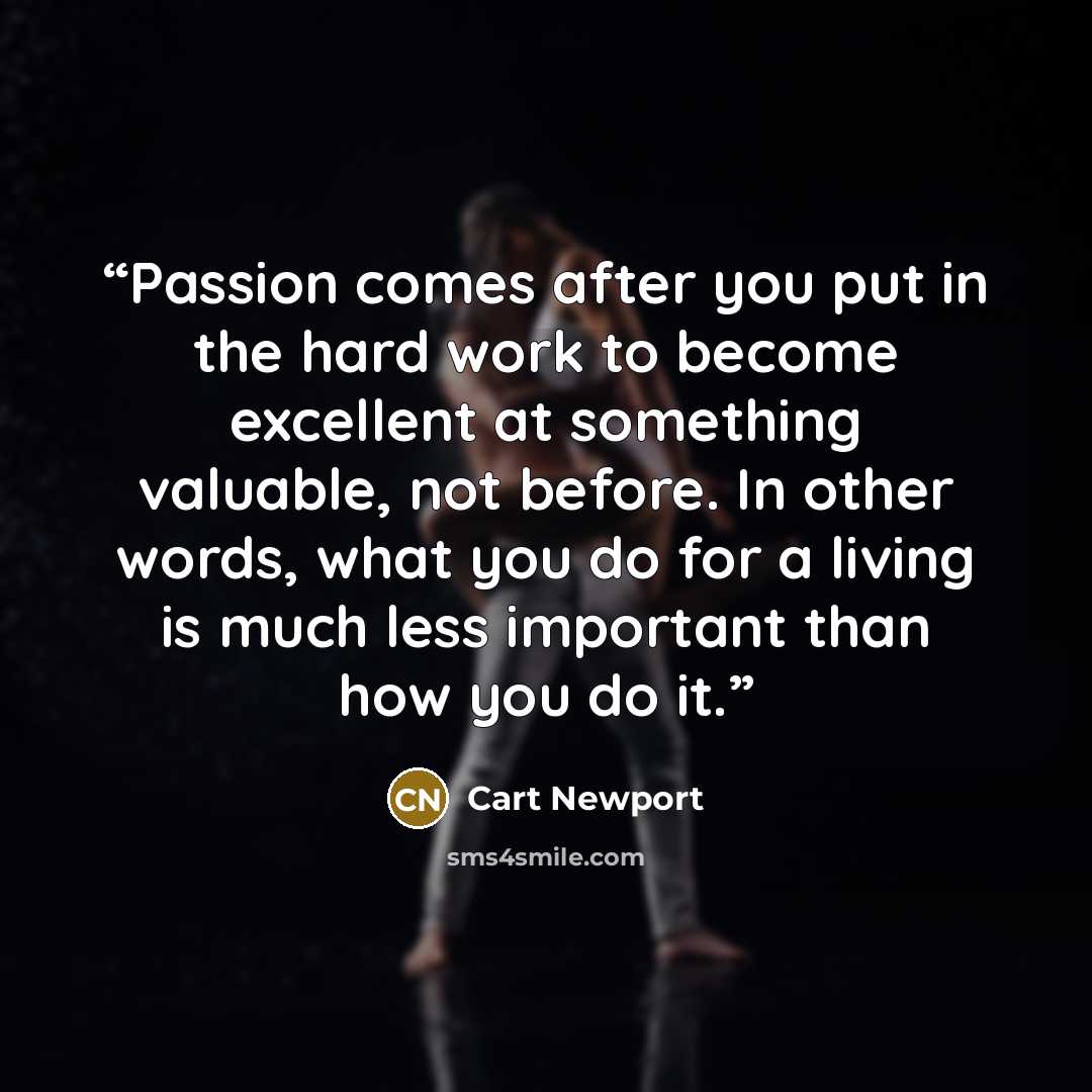 “Passion comes after you put in the hard work to become excellent at something valuable, not before. In other words, what you do for a living is much less important than how you do it.” quote by Cart Newport