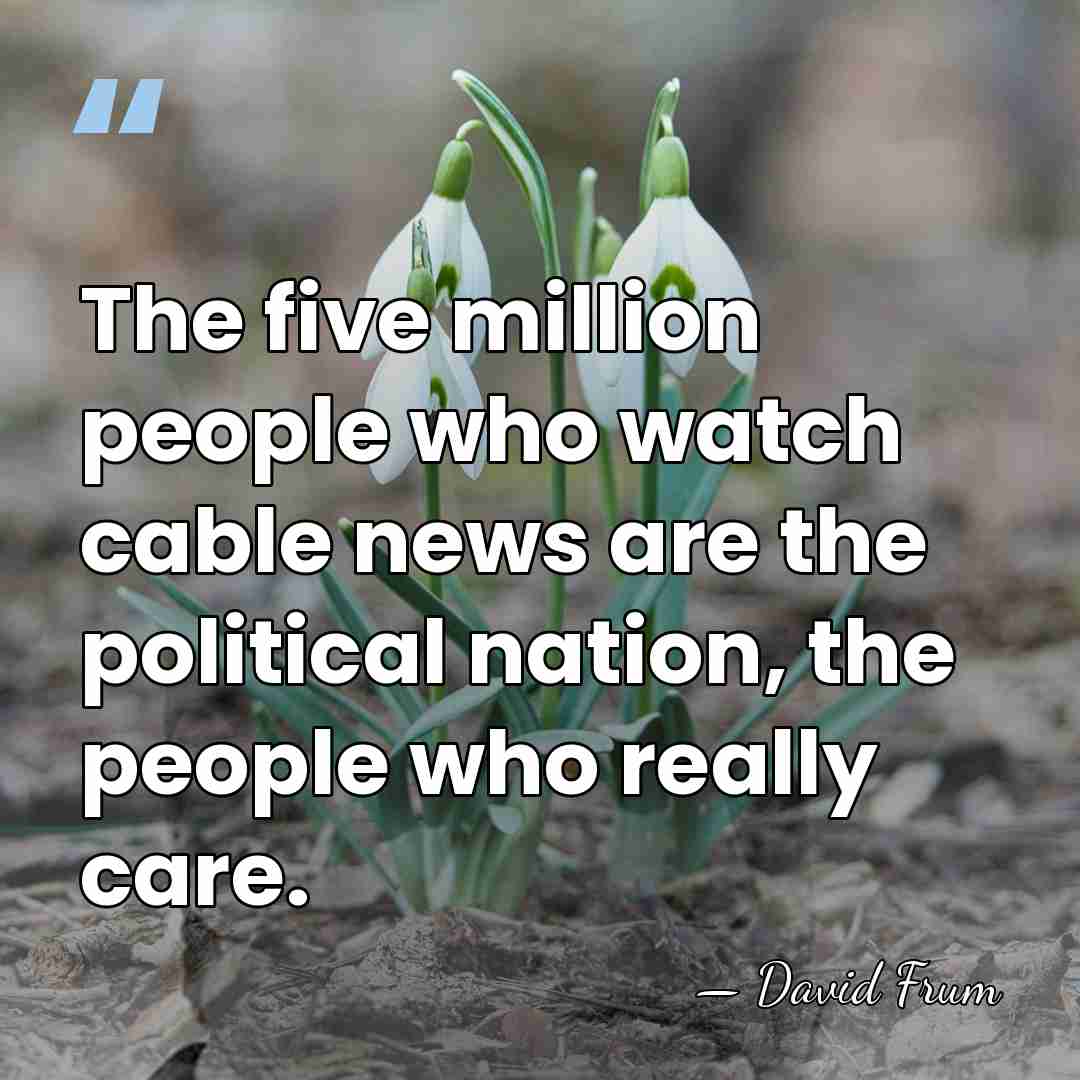 The five million people who watch cable news are the political nation,&hellip; - David Frum