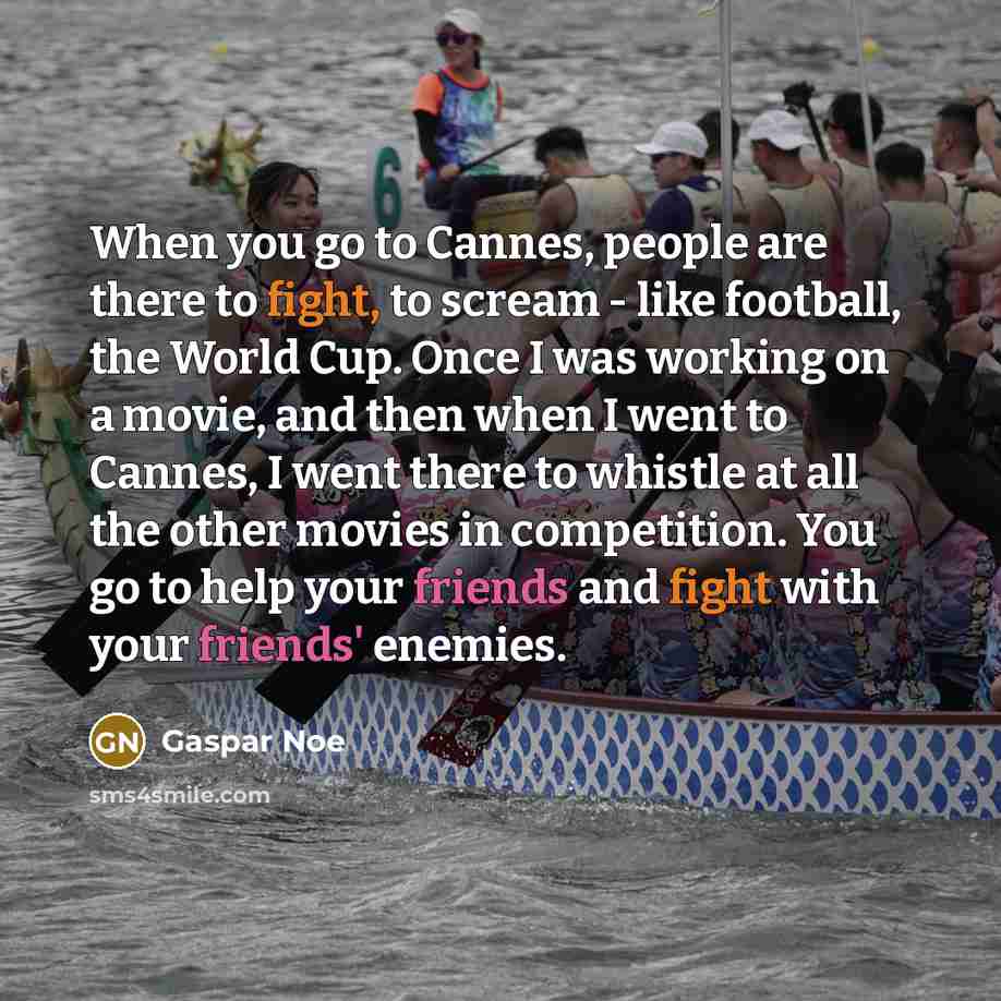 “When you go to Cannes, people are there to fight, to scream - like football, the World Cup. Once I was working on a movie, and then when I went to Cannes, I went there to whistle at all the other movies in competition. You go to help your friends and fight with your friends' enemies.” quote by Gaspar Noe