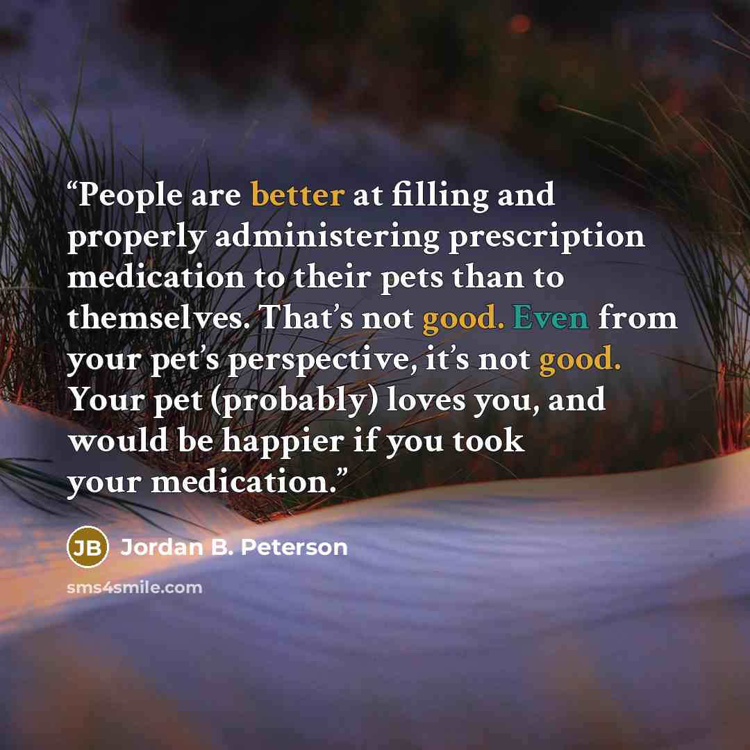 “People are better at filling and properly administering prescription medication to their pets than to themselves. That’s not good. Even from your pet’s perspective, it’s not good. Your pet (probably) loves you, and would be happier if you took your medication.” quote by Jordan B. Peterson