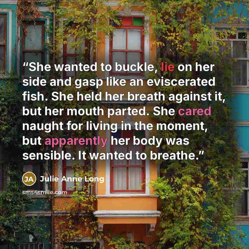 “She wanted to buckle, lie on her side and gasp like an eviscerated fish. She held her breath against it, but her mouth parted. She cared naught for living in the moment, but apparently her body was sensible. It wanted to breathe.” quote by Julie Anne Long