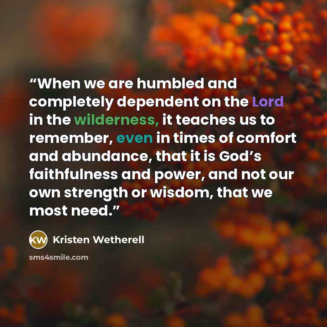 “When we are humbled and completely dependent on the Lord in the wilderness, it teaches us to remember, even in times of comfort and abundance, that it is God’s faithfulness and power, and not our own strength or wisdom, that we most need.” quote by Kristen Wetherell