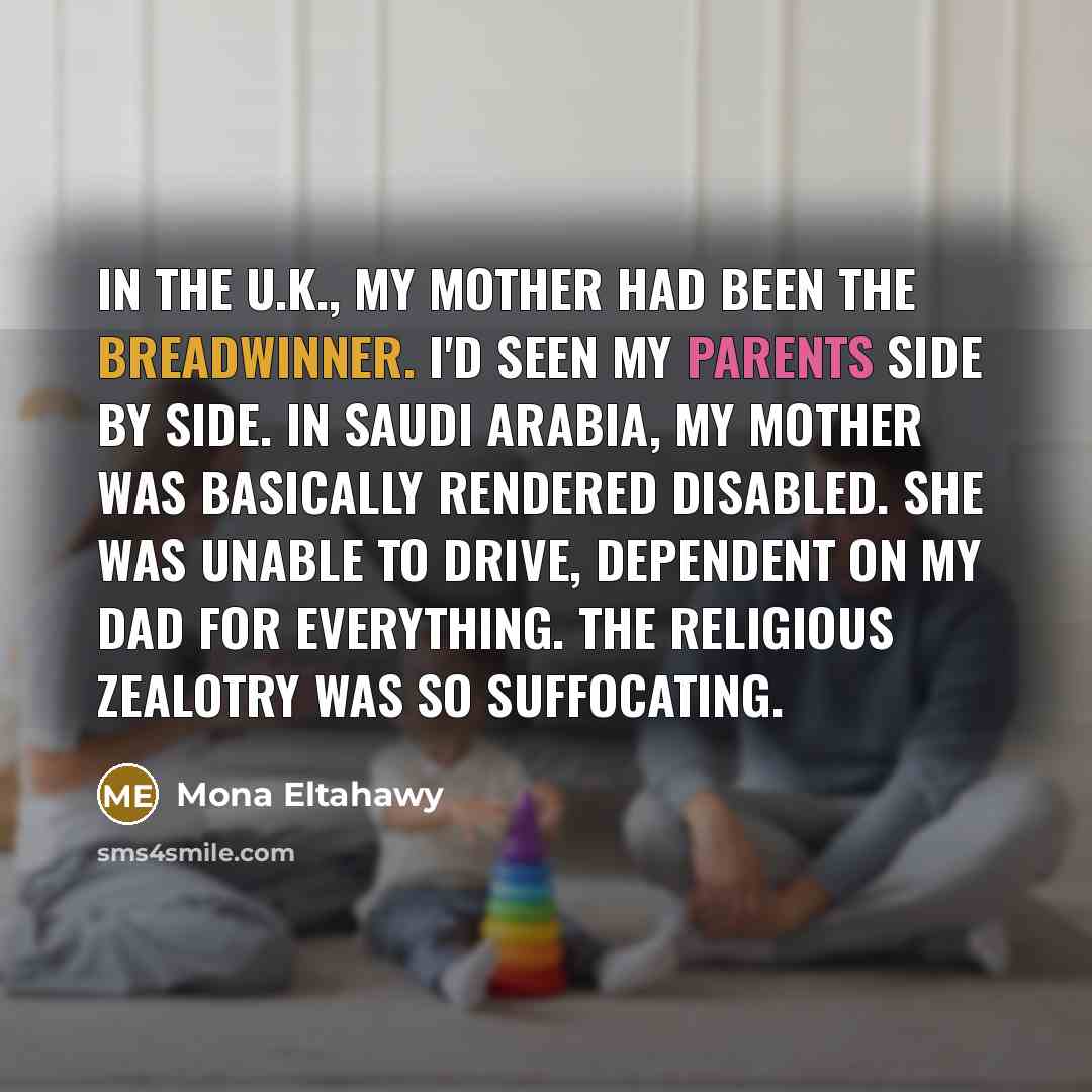 “In the U.K., my mother had been the breadwinner. I'd seen my parents side by side. In Saudi Arabia, my mother was basically rendered disabled. She was unable to drive, dependent on my dad for everything. The religious zealotry was so suffocating.” quote by Mona Eltahawy