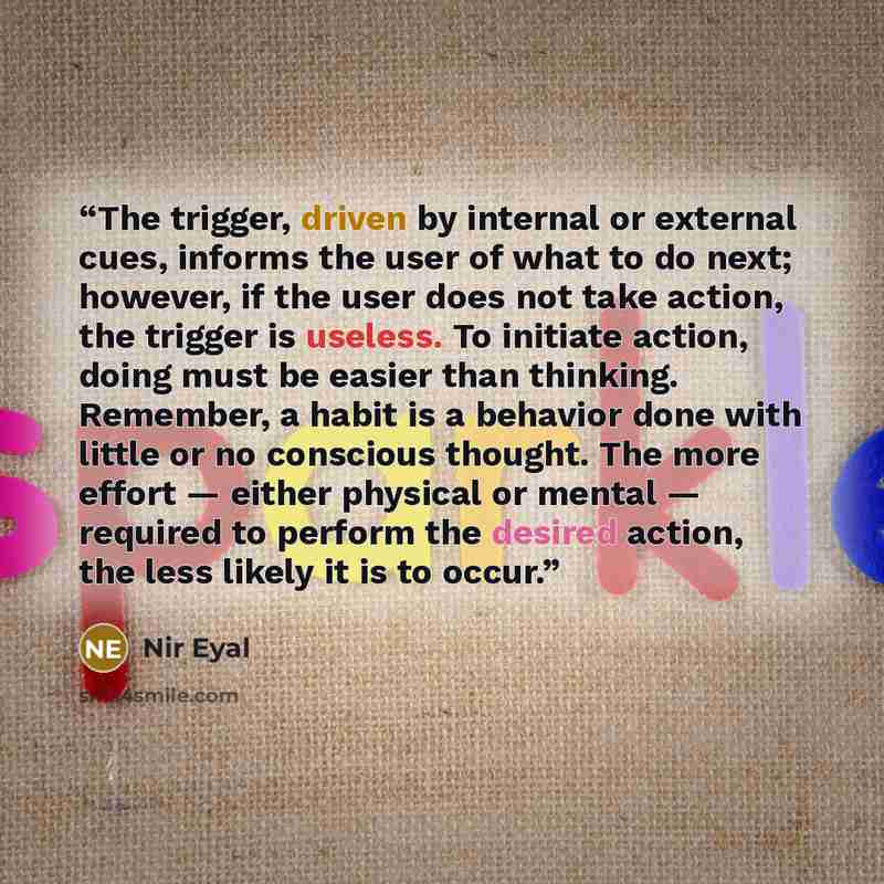 “The trigger, driven by internal or external cues, informs the user of what to do next; however, if the user does not take action, the trigger is useless. To initiate action, doing must be easier than thinking. Remember, a habit is a behavior done with little or no conscious thought. The more…” quote by Nir Eyal