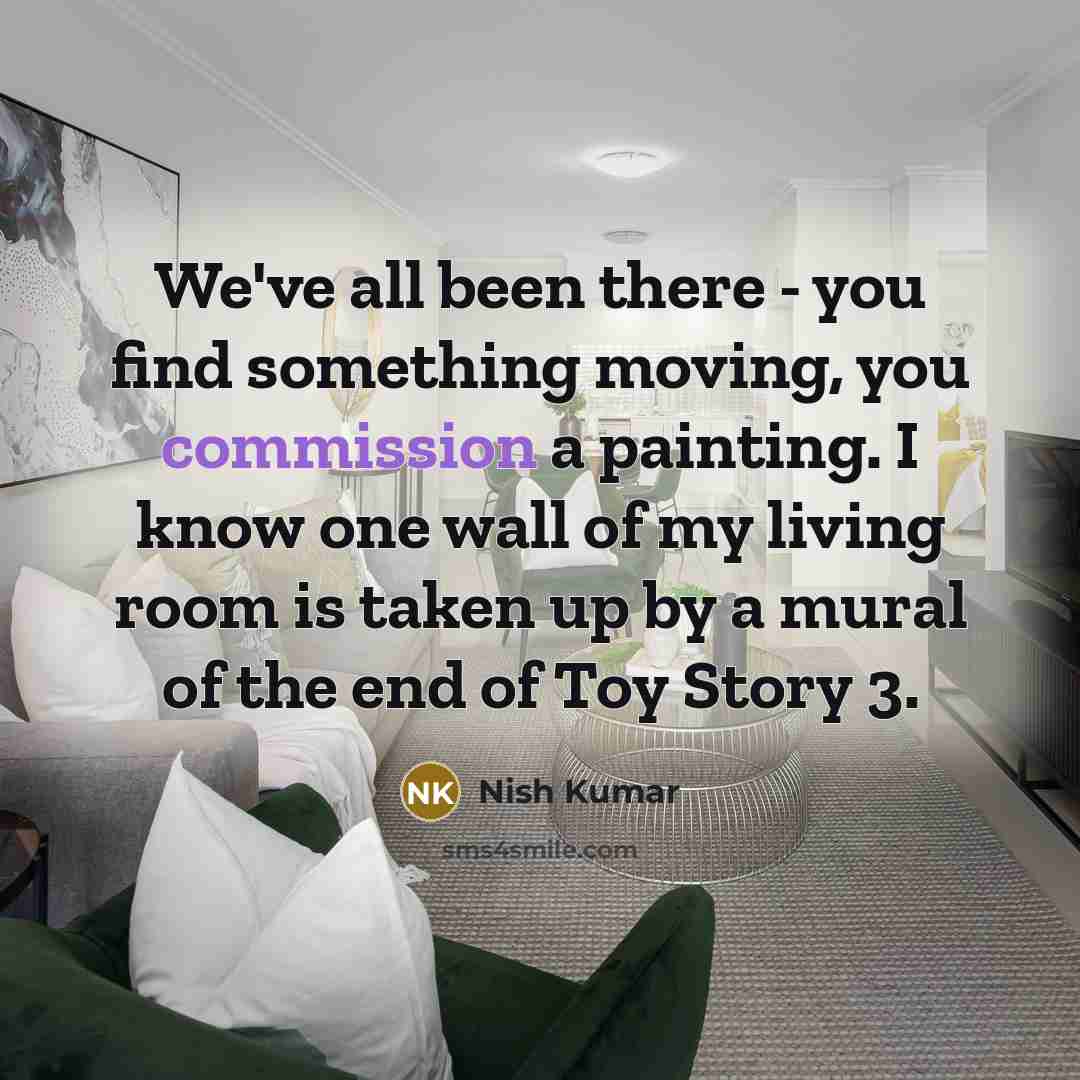 “We've all been there - you find something moving, you commission a painting. I know one wall of my living room is taken up by a mural of the end of Toy Story 3.” quote by Nish Kumar