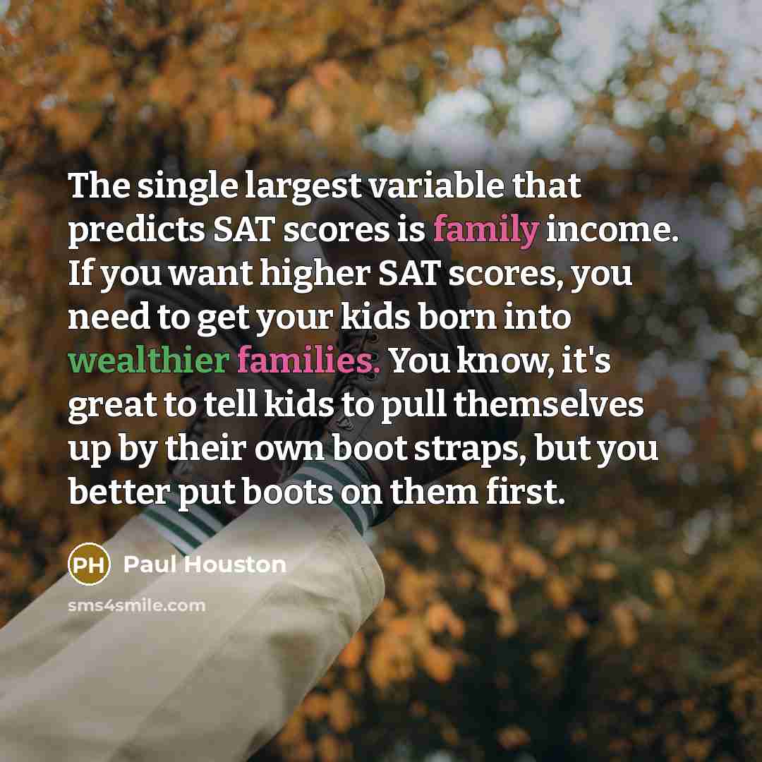 “The single largest variable that predicts SAT scores is family income. If you want higher SAT scores, you need to get your kids born into wealthier families. You know, it's great to tell kids to pull themselves up by their own boot straps, but you better put boots on them first.” quote by Paul Houston