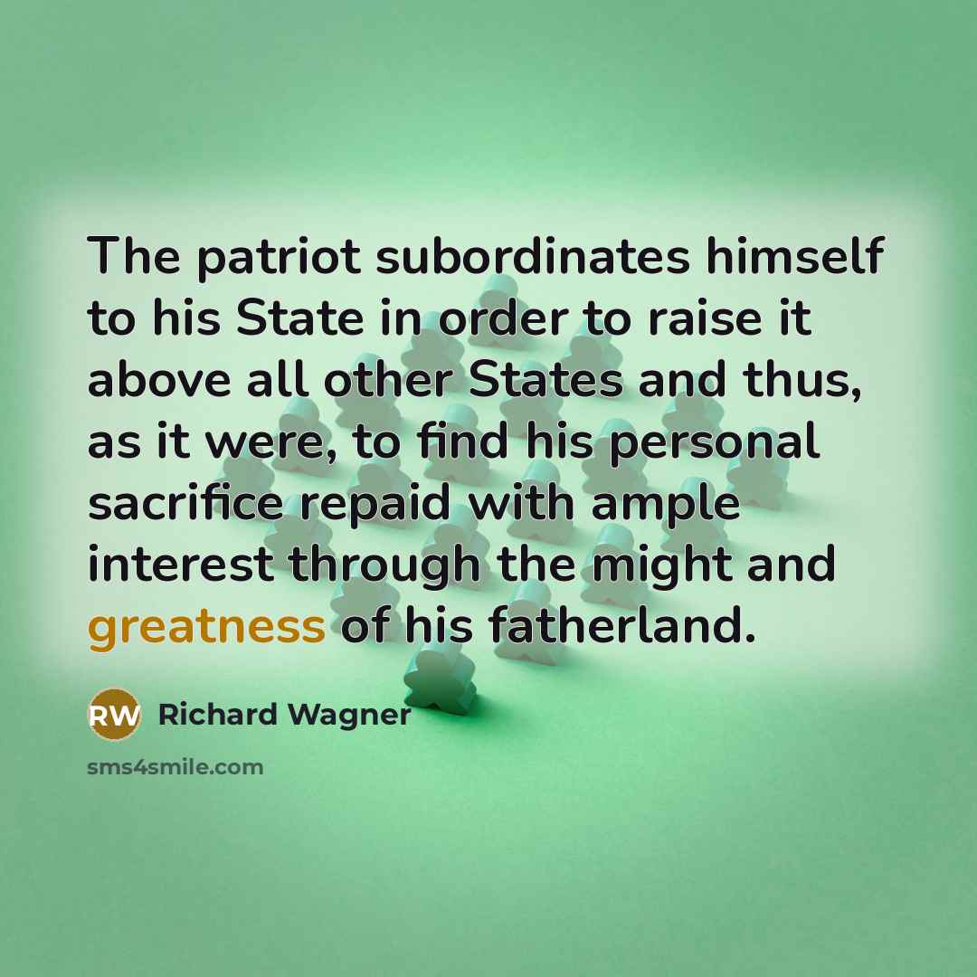 “The patriot subordinates himself to his State in order to raise it above all other States and thus, as it were, to find his personal sacrifice repaid with ample interest through the might and greatness of his fatherland.” quote by Richard Wagner