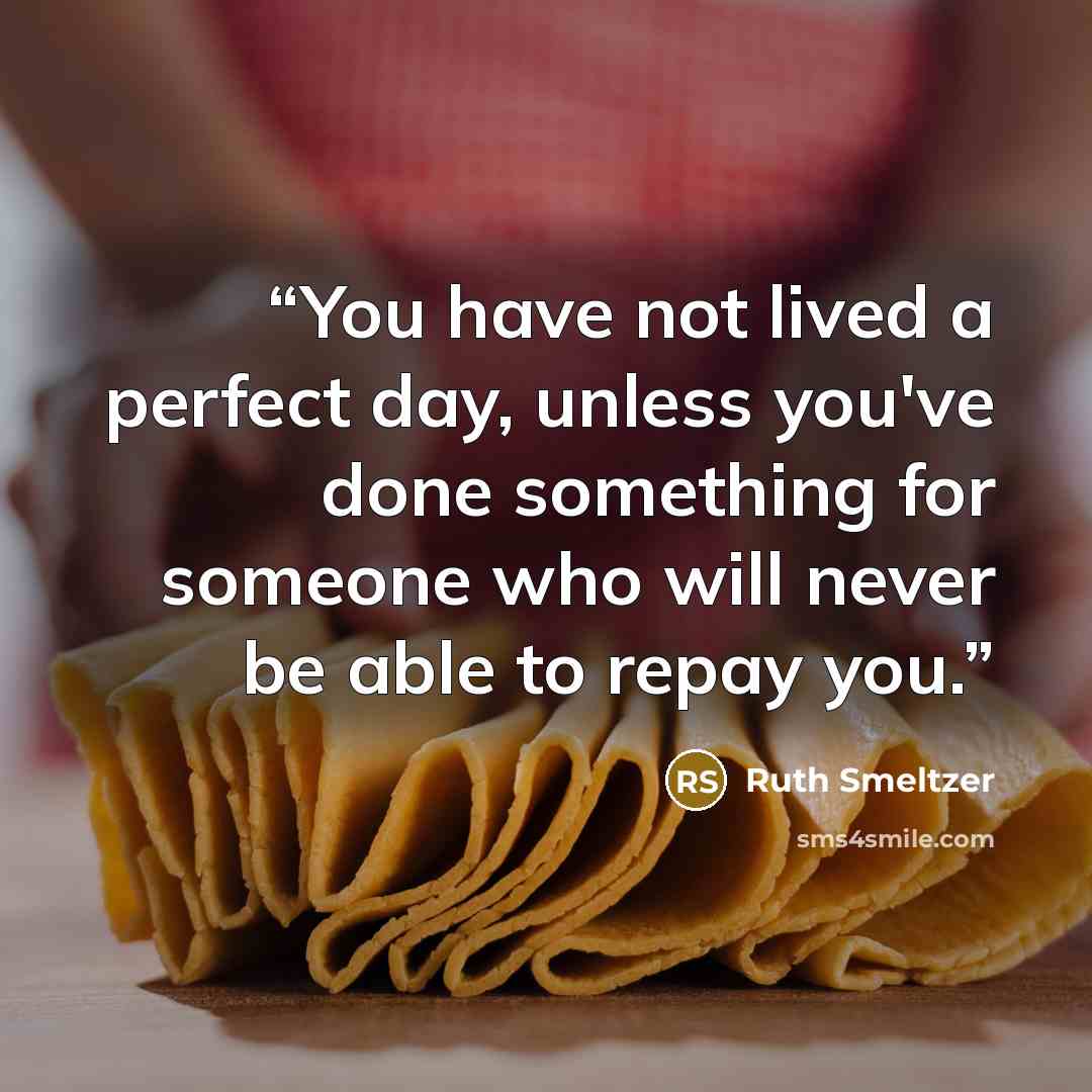 “You have not lived a perfect day, unless you've done something for someone who will never be able to repay you.” quote by Ruth Smeltzer