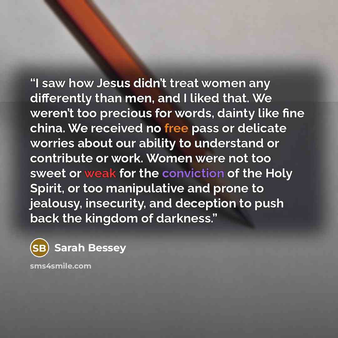“I saw how Jesus didn’t treat women any differently than men, and I liked that. We weren’t too precious for words, dainty like fine china. We received no free pass or delicate worries about our ability to understand or contribute or work. Women were not too sweet or weak for the conviction of the…” quote by Sarah Bessey