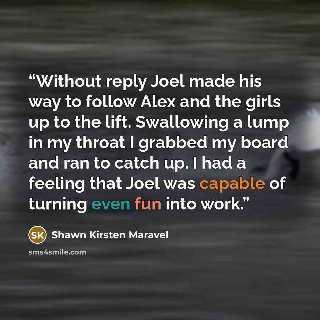 “Without reply Joel made his way to follow Alex and the girls up to the lift. Swallowing a lump in my throat I grabbed my board and ran to catch up. I had a feeling that Joel was capable of turning even fun into work.” quote by Shawn Kirsten Maravel
