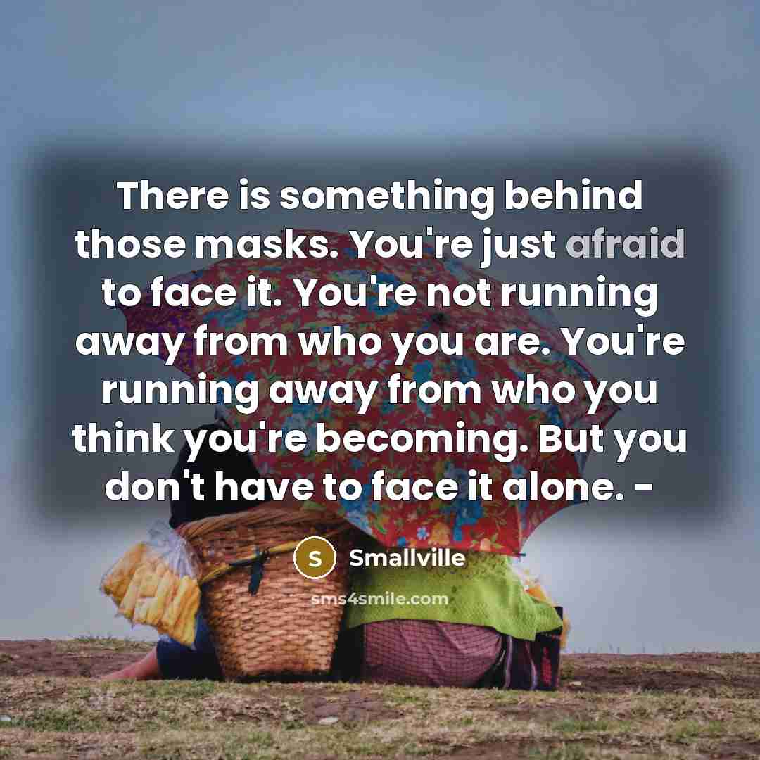 “There is something behind those masks. You're just afraid to face it. You're not running away from who you are. You're running away from who you think you're becoming. But you don't have to face it alone. -” quote by Smallville