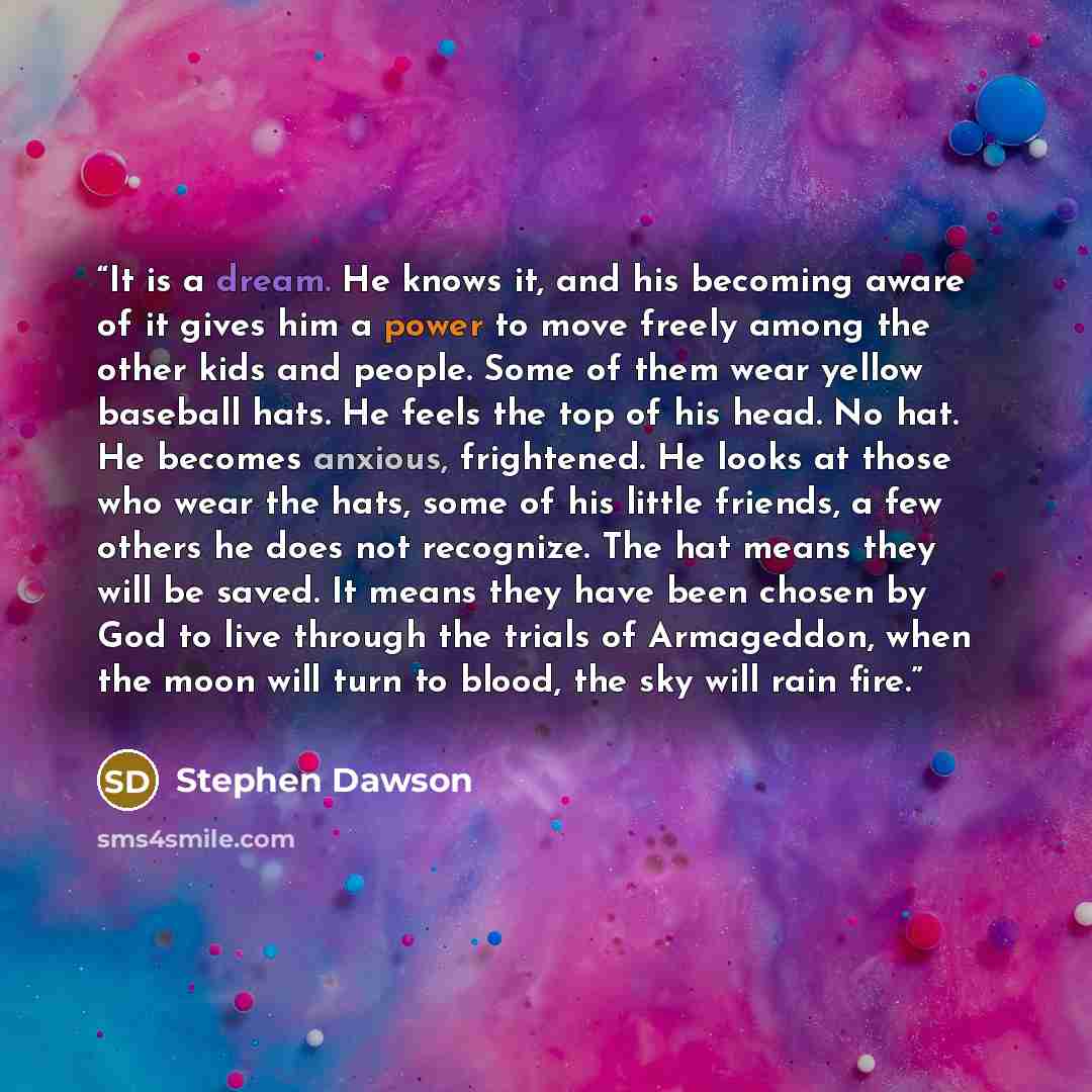“It is a dream. He knows it, and his becoming aware of it gives him a power to move freely among the other kids and people. Some of them wear yellow baseball hats. He feels the top of his head. No hat. He becomes anxious, frightened. He looks at those who wear the hats, some of his little friends…” quote by Stephen Dawson
