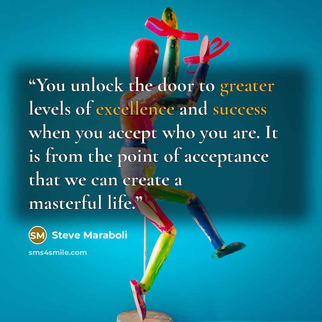 “You unlock the door to greater levels of excellence and success when you accept who you are. It is from the point of acceptance that we can create a masterful life.” quote by Steve Maraboli